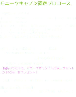 モニークキャノン認定プロコース 資格取得コースです☆ オーストラリアのモニークチョークアートスクールと同じカルキュラムです。 チョークアートの第一人者であるモニークキャノン認定アーティストとして、活躍することができます！ チョークアートをしっかり学びたい！ 仕事につなげたい！という方におすすめです☆ 30コマ（全75時間）1コマ 2.5時間 ・1コマ 8,800円（税込）×30コマ = 合計264,000円（税込） ・一括払い　250,000円（税込） 一括払いの方には、モニークオリジナルチョークセット（5,940円）をプレゼント！ 分割、一括払い共、延長料金1コマ 5,000円（税込） 別途、認定証代 21,500円 （モニークチョークアート協会より発行されます。） 